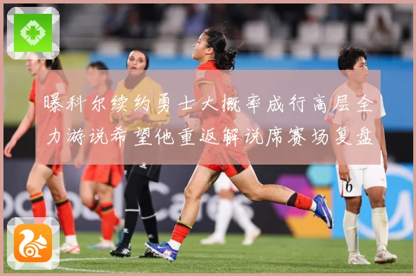 曝科尔续约勇士大概率成行高层全力游说希望他重返解说席赛场复盘