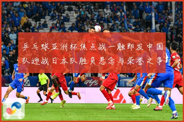 乒乓球亚洲杯焦点战一触即发中国队迎战日本队胜负悬念与荣誉之争引万众瞩目