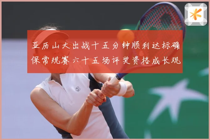 亚历山大出战十五分钟顺利达标确保常规赛六十五场评奖资格成长观察