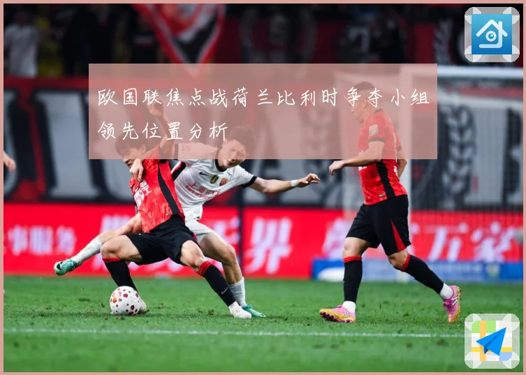欧国联焦点战荷兰比利时争夺小组领先位置分析