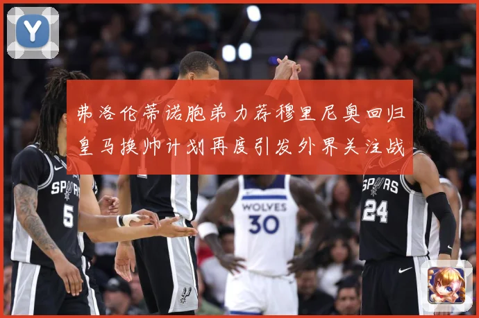 弗洛伦蒂诺胞弟力荐穆里尼奥回归皇马换帅计划再度引发外界关注战术观察