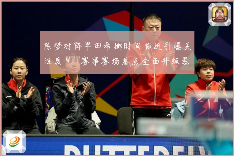 陈梦对阵早田希娜时间临近引爆关注度 WTT赛事赛场看点全面升级悬念拉满