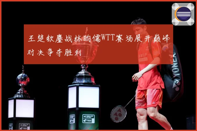 王楚钦鏖战林昀儒WTT赛场展开巅峰对决争夺胜利