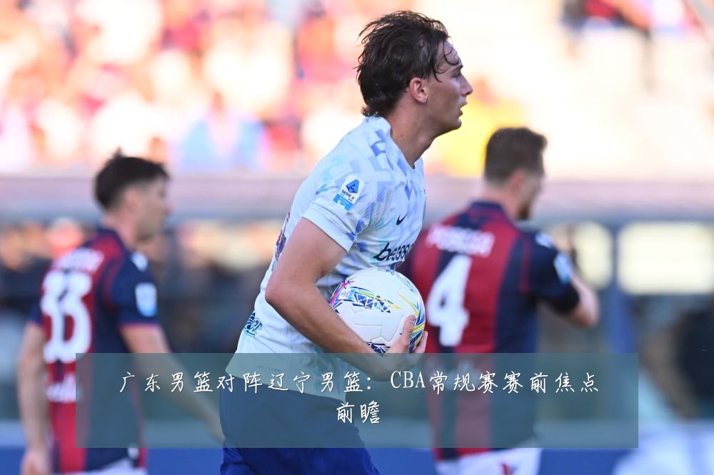 广东男篮对阵辽宁男篮:CBA常规赛赛前焦点前瞻